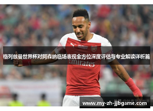 格列兹曼世界杯对阿森纳临场表现全方位深度评估与专业解读详析篇