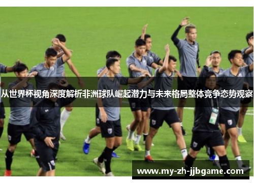 从世界杯视角深度解析非洲球队崛起潜力与未来格局整体竞争态势观察 从世界杯视角深度解析非洲球队崛起潜力与未来格局整体竞争态势观察