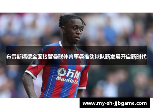 布雷斯福德全面接管曼联体育事务推动球队新发展开启新时代